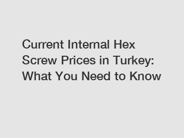 Current Internal Hex Screw Prices in Turkey: What You Need to Know