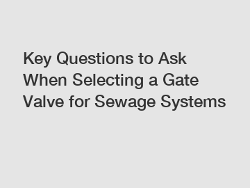 Key Questions to Ask When Selecting a Gate Valve for Sewage Systems