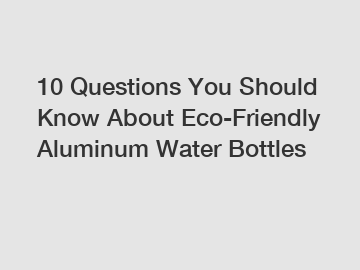 10 Questions You Should Know About Eco-Friendly Aluminum Water Bottles