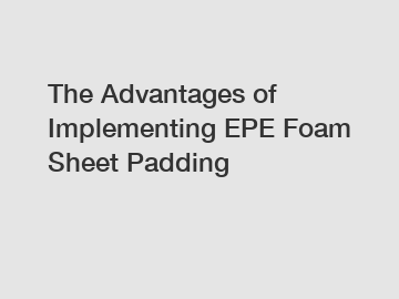 The Advantages of Implementing EPE Foam Sheet Padding