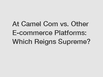 At Camel Com vs. Other E-commerce Platforms: Which Reigns Supreme?