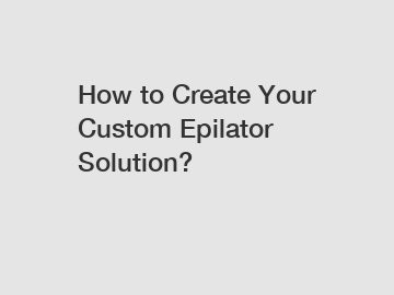 How to Create Your Custom Epilator Solution?