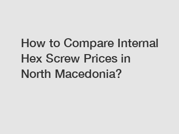 How to Compare Internal Hex Screw Prices in North Macedonia?
