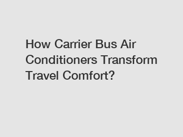 How Carrier Bus Air Conditioners Transform Travel Comfort?