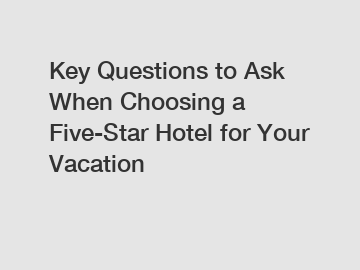Key Questions to Ask When Choosing a Five-Star Hotel for Your Vacation