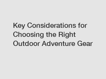 Key Considerations for Choosing the Right Outdoor Adventure Gear