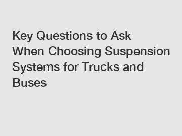 Key Questions to Ask When Choosing Suspension Systems for Trucks and Buses