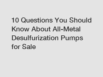 10 Questions You Should Know About All-Metal Desulfurization Pumps for Sale