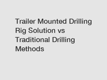 Trailer Mounted Drilling Rig Solution vs Traditional Drilling Methods