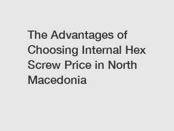 The Advantages of Choosing Internal Hex Screw Price in North Macedonia