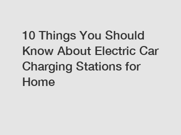 10 Things You Should Know About Electric Car Charging Stations for Home