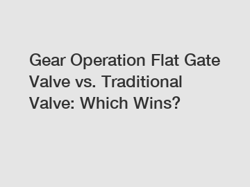 Gear Operation Flat Gate Valve vs. Traditional Valve: Which Wins?