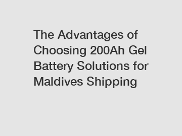 The Advantages of Choosing 200Ah Gel Battery Solutions for Maldives Shipping