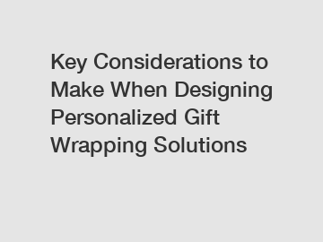 Key Considerations to Make When Designing Personalized Gift Wrapping Solutions