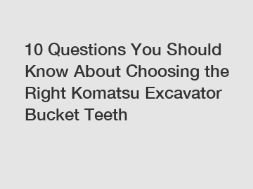 10 Questions You Should Know About Choosing the Right Komatsu Excavator Bucket Teeth