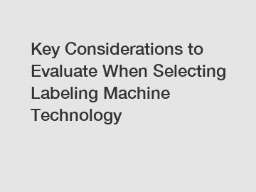 Key Considerations to Evaluate When Selecting Labeling Machine Technology