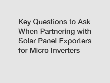 Key Questions to Ask When Partnering with Solar Panel Exporters for Micro Inverters