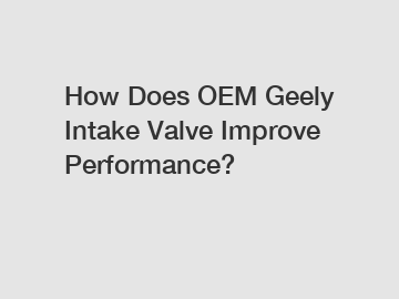 How Does OEM Geely Intake Valve Improve Performance?