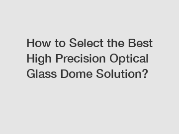 How to Select the Best High Precision Optical Glass Dome Solution?