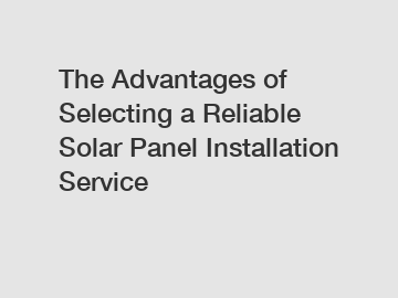 The Advantages of Selecting a Reliable Solar Panel Installation Service