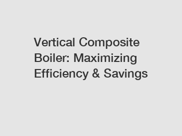 Vertical Composite Boiler: Maximizing Efficiency & Savings