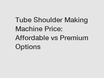 Tube Shoulder Making Machine Price: Affordable vs Premium Options