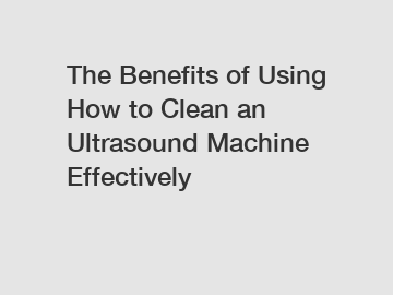 The Benefits of Using How to Clean an Ultrasound Machine Effectively