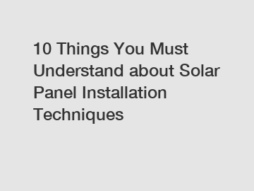 10 Things You Must Understand about Solar Panel Installation Techniques