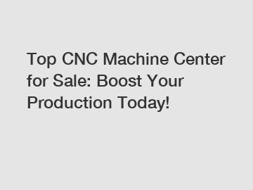 Top CNC Machine Center for Sale: Boost Your Production Today!