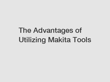 The Advantages of Utilizing Makita Tools