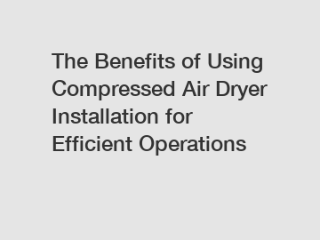 The Benefits of Using Compressed Air Dryer Installation for Efficient Operations