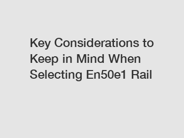 Key Considerations to Keep in Mind When Selecting En50e1 Rail