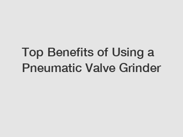 Top Benefits of Using a Pneumatic Valve Grinder