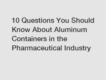 10 Questions You Should Know About Aluminum Containers in the Pharmaceutical Industry