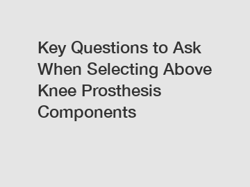 Key Questions to Ask When Selecting Above Knee Prosthesis Components