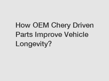 How OEM Chery Driven Parts Improve Vehicle Longevity?