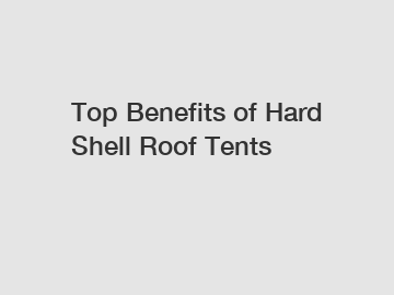 Top Benefits of Hard Shell Roof Tents