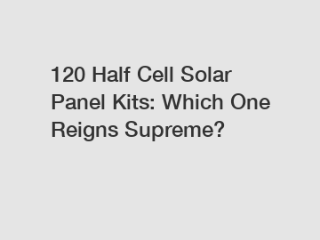 120 Half Cell Solar Panel Kits: Which One Reigns Supreme?