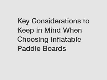 Key Considerations to Keep in Mind When Choosing Inflatable Paddle Boards