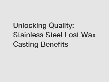 Unlocking Quality: Stainless Steel Lost Wax Casting Benefits