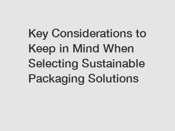 Key Considerations to Keep in Mind When Selecting Sustainable Packaging Solutions