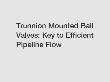 Trunnion Mounted Ball Valves: Key to Efficient Pipeline Flow