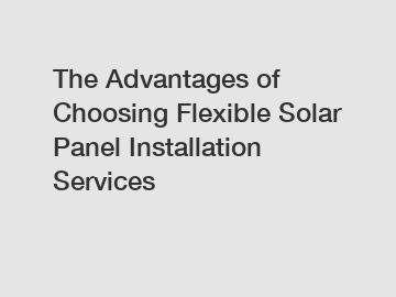 The Advantages of Choosing Flexible Solar Panel Installation Services