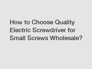 How to Choose Quality Electric Screwdriver for Small Screws Wholesale?