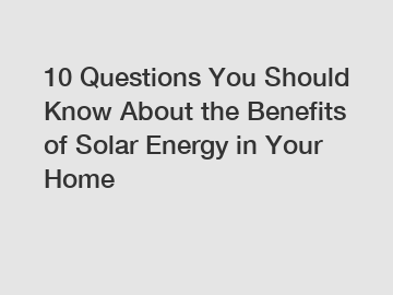 10 Questions You Should Know About the Benefits of Solar Energy in Your Home