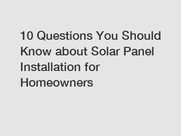 10 Questions You Should Know about Solar Panel Installation for Homeowners