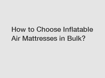 How to Choose Inflatable Air Mattresses in Bulk?