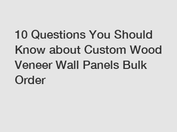 10 Questions You Should Know about Custom Wood Veneer Wall Panels Bulk Order