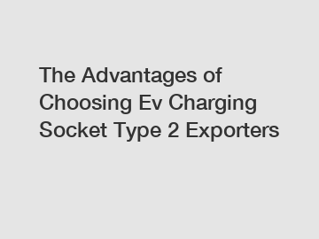 The Advantages of Choosing Ev Charging Socket Type 2 Exporters