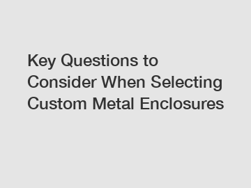 Key Questions to Consider When Selecting Custom Metal Enclosures